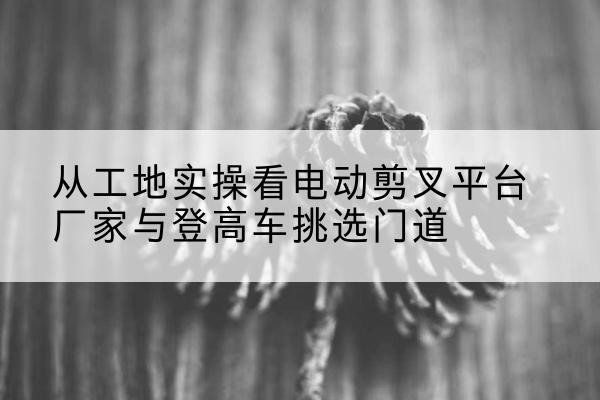 北湖电动剪叉升降平台厂家-从工地实操看电动剪叉平台厂家与登高车挑选门道