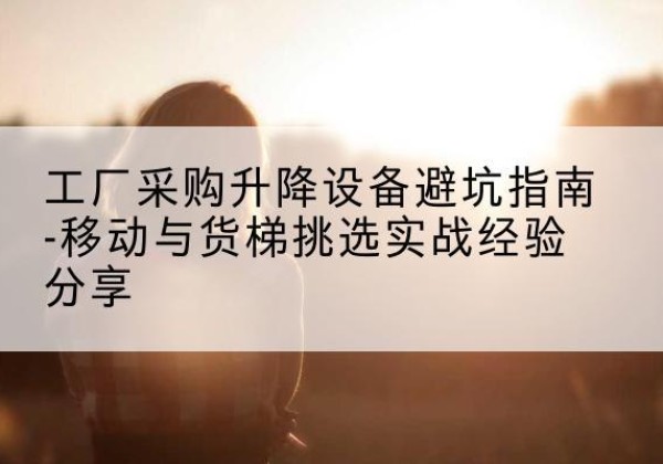 北湖移动式升降机怎么选-工厂采购升降设备避坑指南-移动与货梯挑选实战经验分享