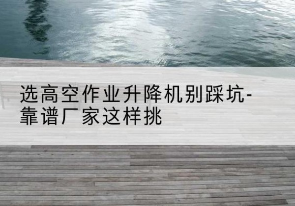 北湖剪叉式升降机厂家-选高空作业升降机别踩坑-靠谱厂家这样挑