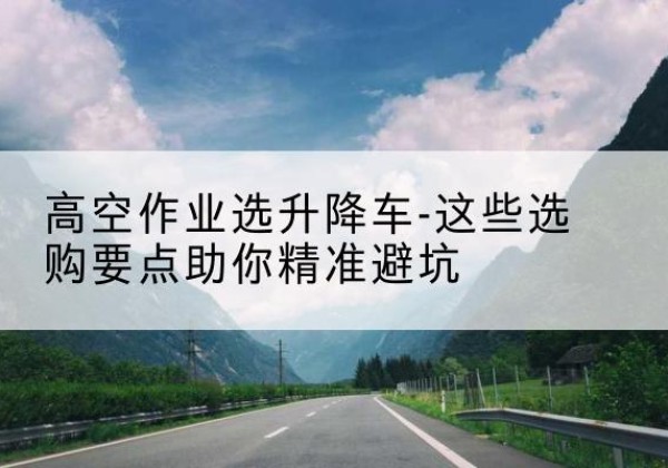 北湖升降车厂家-高空作业选升降车-这些选购要点助你*避坑