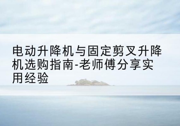 北湖电动升降机怎么选-电动升降机与固定剪叉升降机选购指南-老师傅分享实用经验