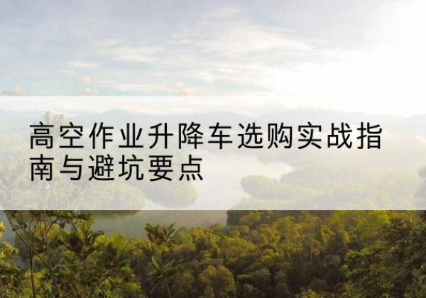 北湖升降车怎么选-高空作业升降车选购实战指南与避坑要点
