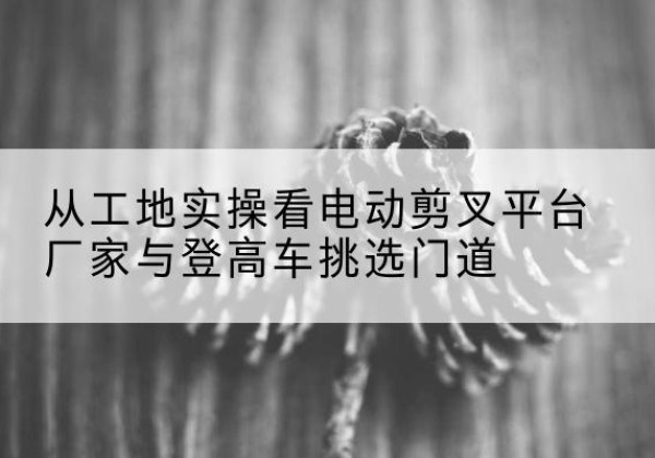 北湖电动剪叉升降平台厂家-从工地实操看电动剪叉平台厂家与登高车挑选门道