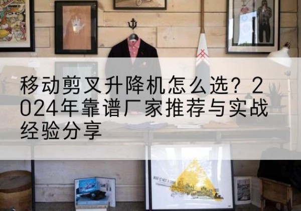 北湖升降平台厂家推荐-移动剪叉升降机怎么选？2024年靠谱厂家推荐与实战经验分享