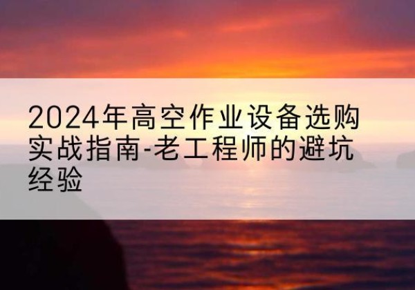 北湖高空作业升降机厂家推荐-2024年高空作业设备选购实战指南-老工程师的避坑经验